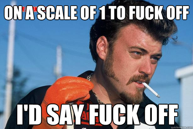 On a scale of 1 to fuck off I'd say fuck off  - On a scale of 1 to fuck off I'd say fuck off   Ricky Trailer Park Boys