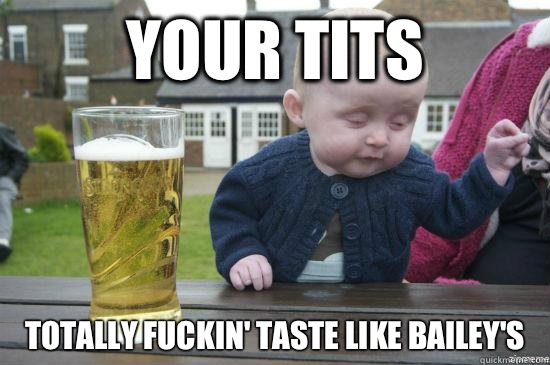 Your tits Totally fuckin' taste like Bailey's  