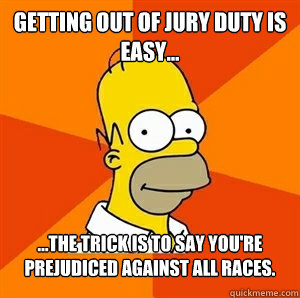 Getting out of jury duty is easy... ...The trick is to say you're prejudiced against all races.  Advice Homer