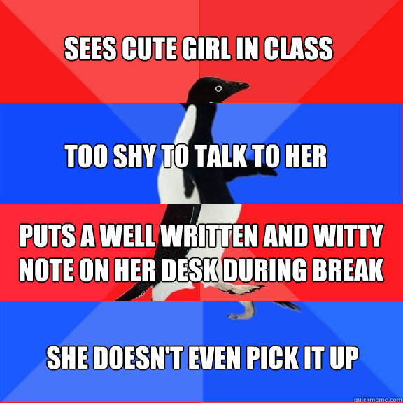 Sees cute girl in class Too shy to talk to her Puts a well written and witty note on her desk during break She doesn't even pick it up - Sees cute girl in class Too shy to talk to her Puts a well written and witty note on her desk during break She doesn't even pick it up  Socially Awesome Awkward Awesome Awkward Penguin