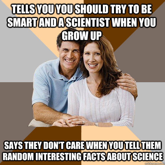 Tells you you should try to be smart and a scientist when you grow up Says they don't care when you tell them random interesting facts about science  Scumbag Parents