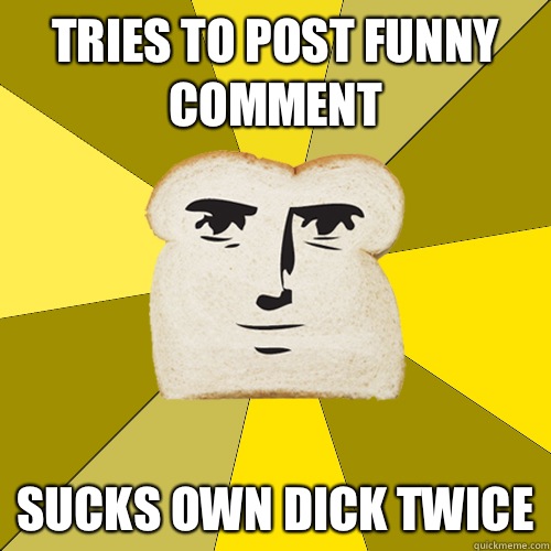 Tries to post funny comment Sucks own dick twice  Breadfriend