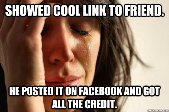 Showed cool link to friend. He posted it on Facebook and got all the credit.  First World Problems