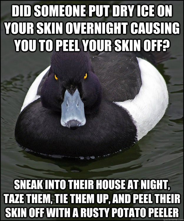 Did someone put dry ice on your skin overnight causing you to peel your skin off? Sneak into their house at night, taze them, tie them up, and peel their skin off with a rusty potato peeler - Did someone put dry ice on your skin overnight causing you to peel your skin off? Sneak into their house at night, taze them, tie them up, and peel their skin off with a rusty potato peeler  Revenge Duck