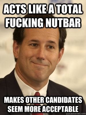 Acts like a total fucking nutbar Makes other candidates seem more acceptable - Acts like a total fucking nutbar Makes other candidates seem more acceptable  Santorum Scumbag