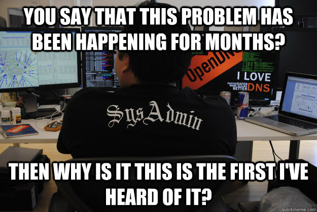 You say that this problem has been happening for months? Then why is it this is the first I've heard of it? - You say that this problem has been happening for months? Then why is it this is the first I've heard of it?  Success SysAdmin