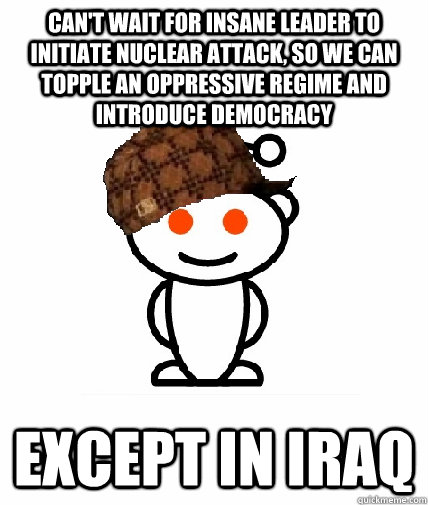 Can't wait for insane leader to initiate nuclear attack, so we can topple an oppressive regime and introduce democracy except in iraq - Can't wait for insane leader to initiate nuclear attack, so we can topple an oppressive regime and introduce democracy except in iraq  Scumbag Reddit