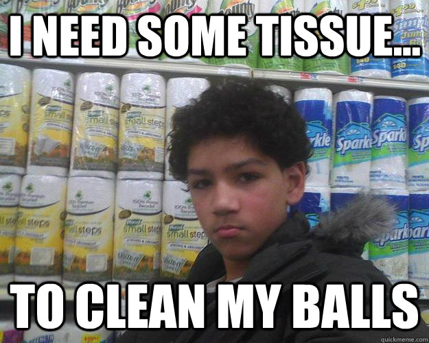 I need some tissue... TO CLEAN MY BALLS  