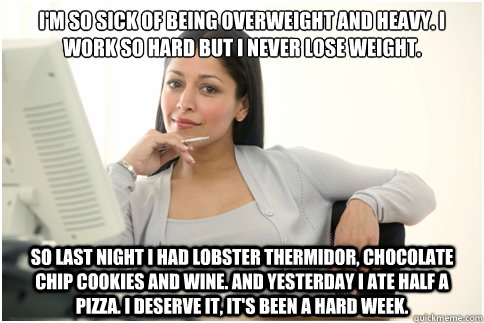 I'm so sick of being overweight and heavy. I work so hard but I never lose weight. So last night I had lobster thermidor, chocolate chip cookies and wine. And yesterday I ate half a pizza. I deserve it, it's been a hard week. - I'm so sick of being overweight and heavy. I work so hard but I never lose weight. So last night I had lobster thermidor, chocolate chip cookies and wine. And yesterday I ate half a pizza. I deserve it, it's been a hard week.  Annoying Female Coworker