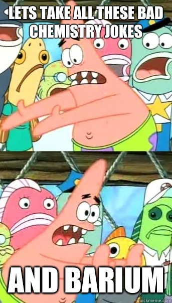 Lets take all these bad chemistry jokes and barium  Push it somewhere else Patrick