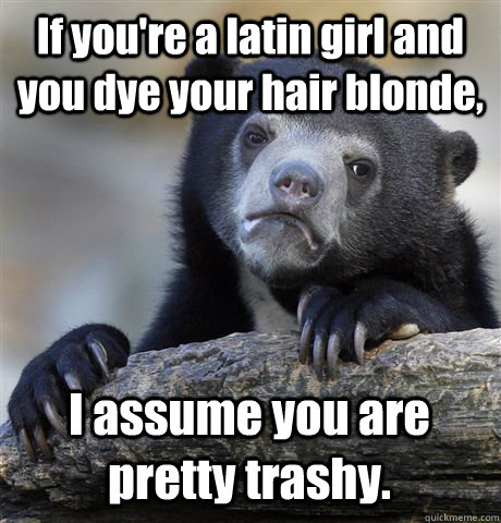 If you're a latin girl and you dye your hair blonde, I assume you are pretty trashy. - If you're a latin girl and you dye your hair blonde, I assume you are pretty trashy.  Confession Bear