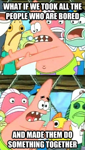What if we took all the people who are bored And made them do something together  Push it somewhere else Patrick