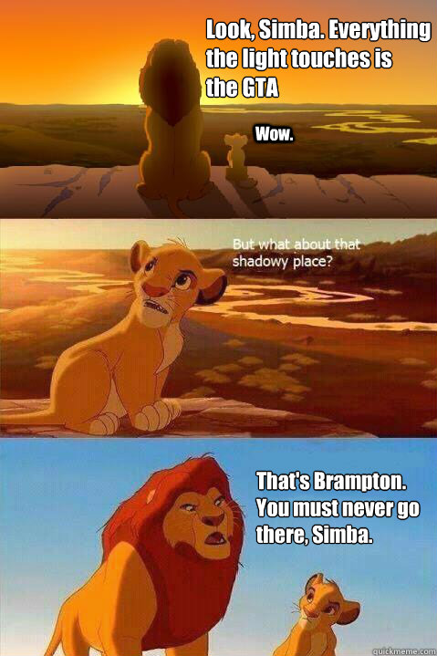 Look, Simba. Everything the light touches is 
the GTA Wow. That's Brampton. 
You must never go there, Simba.  - Look, Simba. Everything the light touches is 
the GTA Wow. That's Brampton. 
You must never go there, Simba.   Lion King Shadowy Place