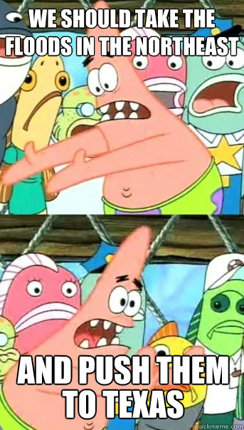 We should take the floods in the northeast  and push them 
 to texas  Push it somewhere else Patrick