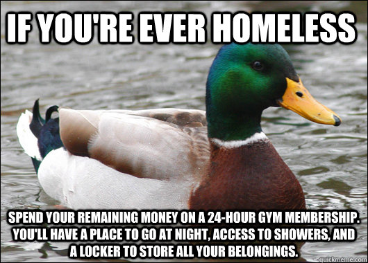 If you're ever homeless spend your remaining money on a 24-hour gym membership. You'll have a place to go at night, access to showers, and a locker to store all your belongings.  Actual Advice Mallard