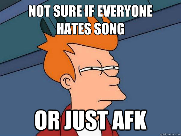 not sure if everyone 
hates song or just afk  Futurama Fry