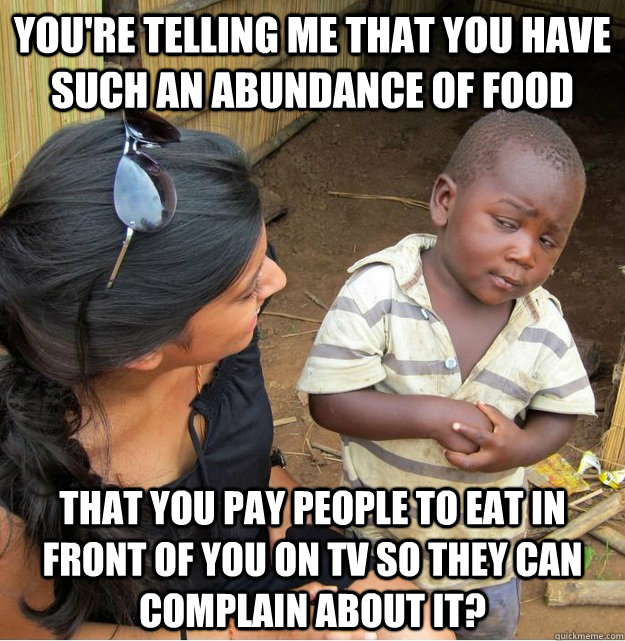 you're telling me that you have such an abundance of food that you pay people to eat in front of you on tv so they can complain about it?  Skeptical Third World Kid