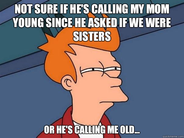 Not sure if he's calling my mom young since he asked if we were sisters Or he's calling me old...  Futurama Fry