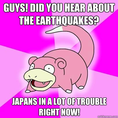 GUYS! Did you hear about the earthquakes? Japans in a lot of trouble right now!  Slowpoke