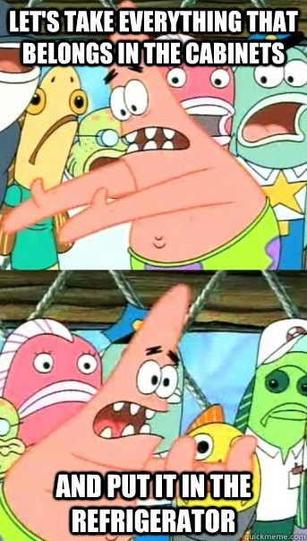 Let's take everything that belongs in the cabinets and put it in the Refrigerator  Push it somewhere else Patrick