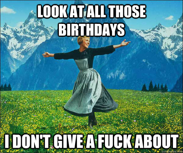 Look at all those birthdays I don't give a fuck about  Look At All The Fucks I Give