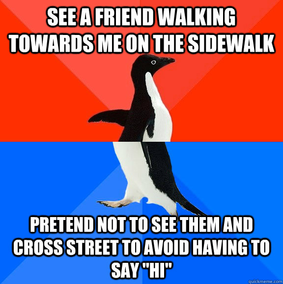 See a friend walking towards me on the sidewalk Pretend not to see them and cross street to avoid having to say 