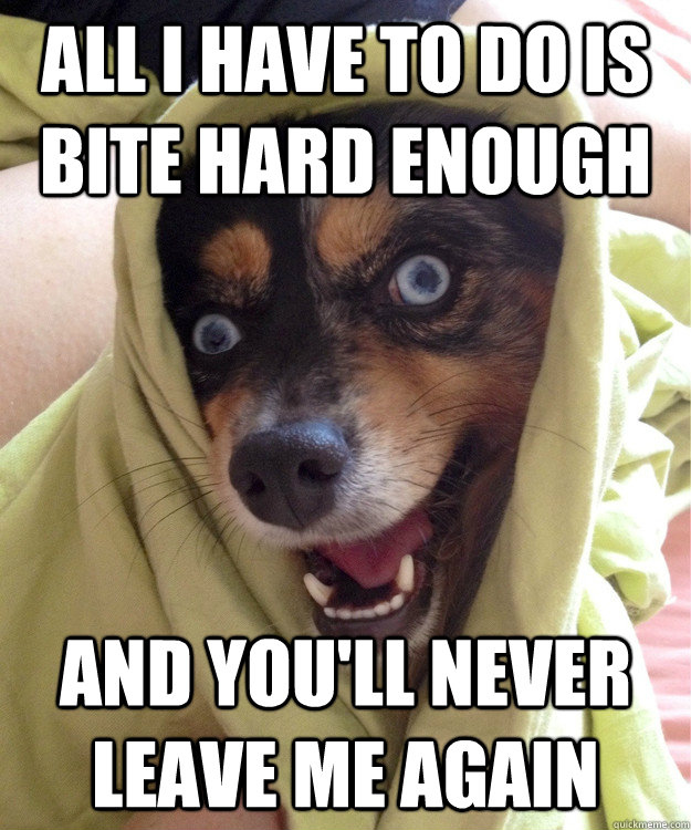 ALL I have to do is bite hard enough and you'll never leave me again  