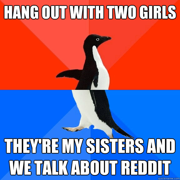 Hang out with two girls  They're my sisters and we talk about reddit   Socially Awesome Awkward Penguin