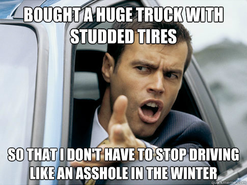 Bought a huge truck with studded tires So that I don't have to stop driving like an asshole in the winter  Asshole driver