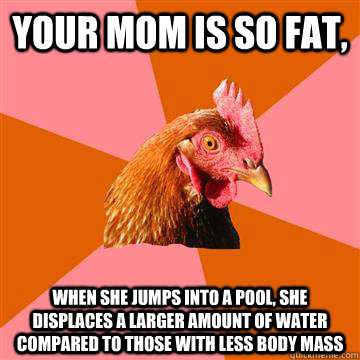 your mom is so fat, when she jumps into a pool, she displaces a larger amount of water compared to those with less body mass - your mom is so fat, when she jumps into a pool, she displaces a larger amount of water compared to those with less body mass  Anti-Joke Chicken