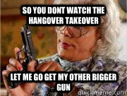 so you dont watch the hangover takeover  let me go get my other bigger gun  Madea