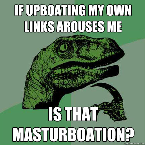 IF UPBOATING MY OWN LINKS AROUSES ME IS THAT MASTURBOATION?  Philosoraptor