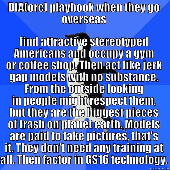 DIA(ORC) PLAYBOOK WHEN THEY GO OVERSEAS FIND ATTRACTIVE STEREOTYPED AMERICANS AND OCCUPY A GYM OR COFFEE SHOP. THEN ACT LIKE JERK GAP MODELS WITH NO SUBSTANCE. FROM THE OUTSIDE LOOKING IN PEOPLE MIGHT RESPECT THEM, BUT THEY ARE THE BIGGEST PIECES OF TRASH ON PLANET EARTH. MODELS ARE PAID TO TAK Socially Awkward Penguin