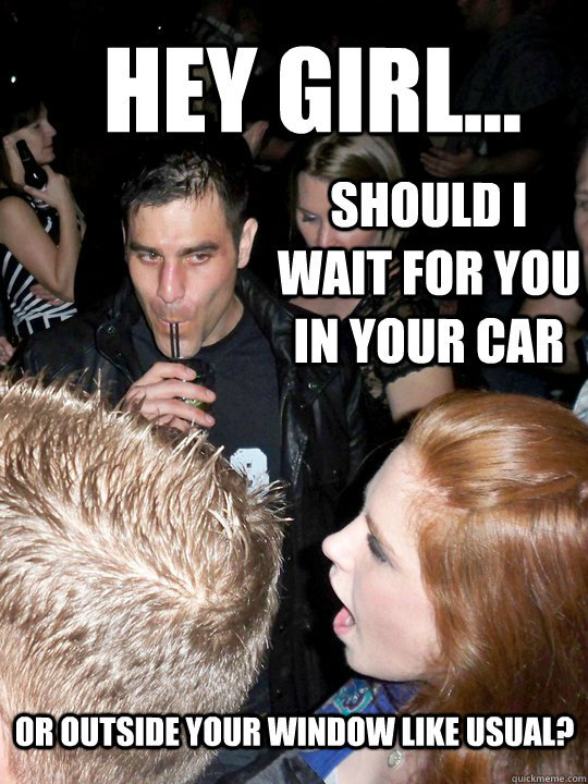 Hey girl... Should I wait for you in your car Or outside your window like usual? - Hey girl... Should I wait for you in your car Or outside your window like usual?  Creepers gonna creep