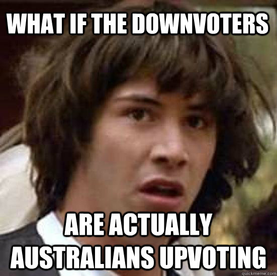 what if the downvoters are actually australians upvoting  conspiracy keanu