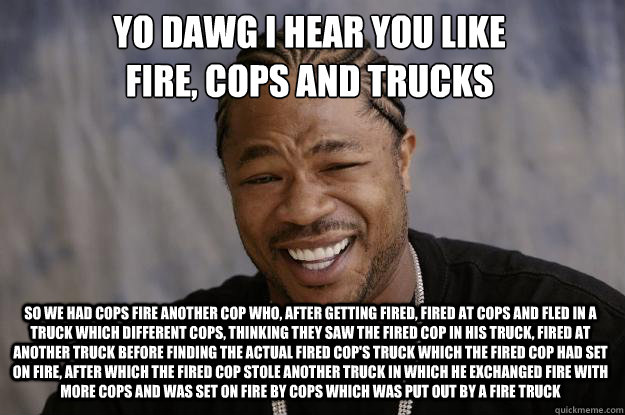 YO DAWG I HEAR YOU LIKE 
FIRE, COPS and trucks so we had cops fire another cop who, after getting fired, fired at cops and fled in a truck which different cops, thinking they saw the fired cop in his truck, fired at another truck before finding the actual - YO DAWG I HEAR YOU LIKE 
FIRE, COPS and trucks so we had cops fire another cop who, after getting fired, fired at cops and fled in a truck which different cops, thinking they saw the fired cop in his truck, fired at another truck before finding the actual  Xzibit meme