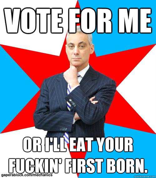 Vote for me Or I'll eat your fuckin' first born. - Vote for me Or I'll eat your fuckin' first born.  Mayor Emanuel