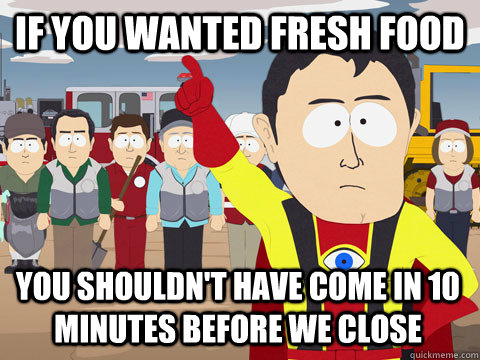 If you wanted fresh food You shouldn't have come in 10 minutes before we close  Captain Hindsight