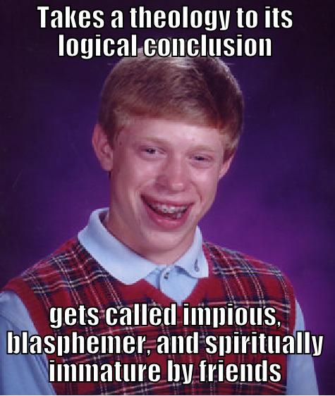 Takes a theology to its logical conclusion.  Gets called impious, blasphemer, and spiritually immature by friends - TAKES A THEOLOGY TO ITS LOGICAL CONCLUSION GETS CALLED IMPIOUS, BLASPHEMER, AND SPIRITUALLY IMMATURE BY FRIENDS Bad Luck Brian