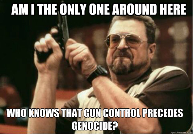 AM I THE ONLY ONE AROUND HERE Who knows that gun control precedes genocide? - AM I THE ONLY ONE AROUND HERE Who knows that gun control precedes genocide?  Misc