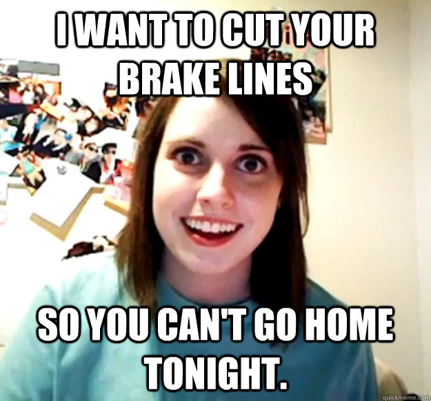 I want to cut your brake lines So you can't go home tonight. - I want to cut your brake lines So you can't go home tonight.  Overly Attached Girlfriend