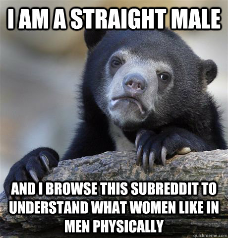 I am a straight male  and i browse this subreddit to understand what women like in men physically  Confession Bear