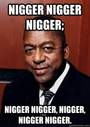 NIGGER NIGGER NIGGER; NIGGER NIGGER, NIGGER, NIGGER NIGGER.  Nigger