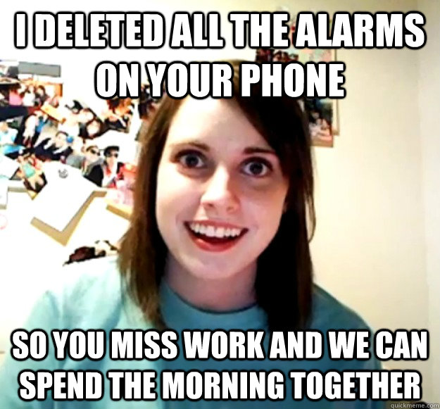 I deleted all the alarms on your phone so you miss work and we can spend the morning together  Overly Attached Girlfriend