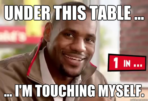 Under this table ... ... I'm touching myself.  Happy Lebron