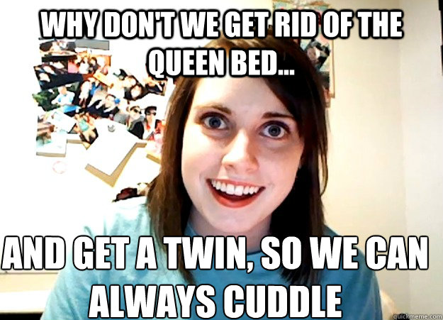 Why don't we get rid of the queen bed... and get a twin, so we can always cuddle - Why don't we get rid of the queen bed... and get a twin, so we can always cuddle  Overly Attached Girlfriend