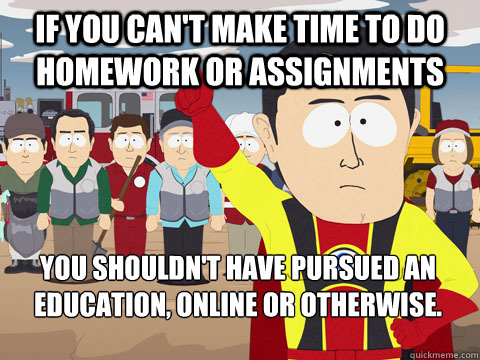 If you can't make time to do homework or assignments you shouldn't have pursued an education, online or otherwise.  Captain Hindsight