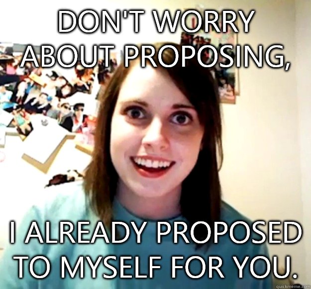Don't worry about proposing, I already proposed to myself for you.   Overly Attached Girlfriend