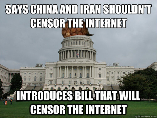 SAYS CHINA AND IRAN SHOULDN'T 
CENSOR THE INTERNET INTRODUCES BILL THAT WILL CENSOR THE INTERNET - SAYS CHINA AND IRAN SHOULDN'T 
CENSOR THE INTERNET INTRODUCES BILL THAT WILL CENSOR THE INTERNET  Douchebag US Congress