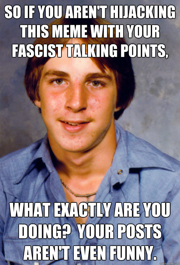 so if you aren't hijacking this meme with your fascist talking points, what exactly are you doing?  your posts aren't even funny.  Old Economy Steven